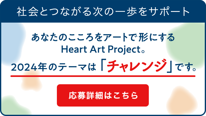 社会とつながる次の一歩をサポート あなたのこころをアートで形にするHeart Art Project 今年のテーマは「チャンレジ」です。 応募詳細はこちら