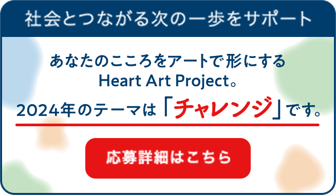 社会とつながる次の一歩をサポート あなたのこころをアートで形にするHeart Art Project 今年のテーマは「チャンレジ」です。 応募詳細はこちら